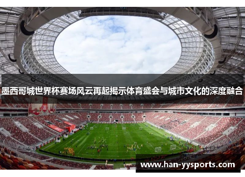 墨西哥城世界杯赛场风云再起揭示体育盛会与城市文化的深度融合
